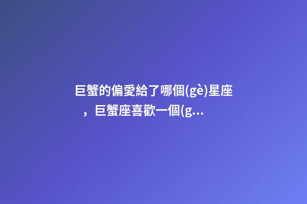 巨蟹的偏愛給了哪個(gè)星座，巨蟹座喜歡一個(gè)人的表現(xiàn)